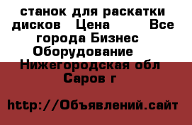 станок для раскатки дисков › Цена ­ 75 - Все города Бизнес » Оборудование   . Нижегородская обл.,Саров г.